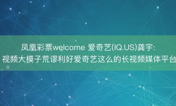 凤凰彩票welcome 爱奇艺(IQ.US)龚宇: 视频大模子荒谬利好爱奇艺这么的长视频媒体平台