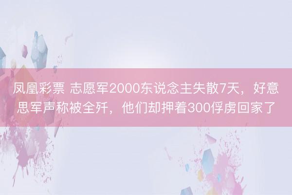 凤凰彩票 志愿军2000东说念主失散7天，好意思军声称被全歼，他们却押着300俘虏回家了
