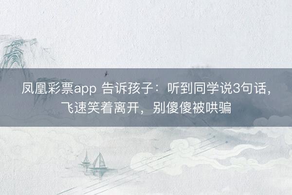 凤凰彩票app 告诉孩子：听到同学说3句话，飞速笑着离开，别傻傻被哄骗