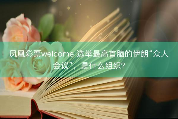 凤凰彩票welcome 选举最高首脑的伊朗“众人会议”，是什么组织？