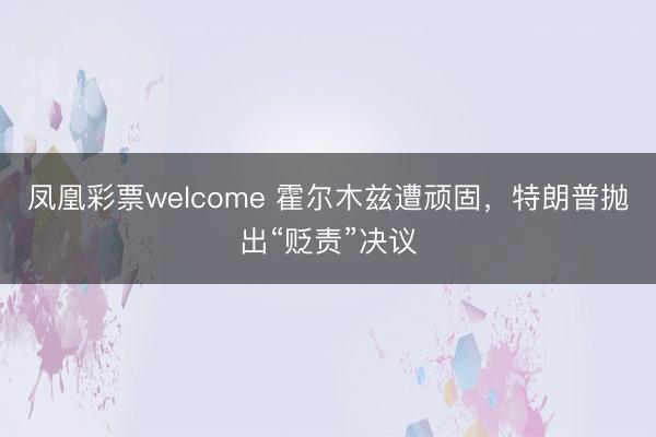 凤凰彩票welcome 霍尔木兹遭顽固，特朗普抛出“贬责”决议