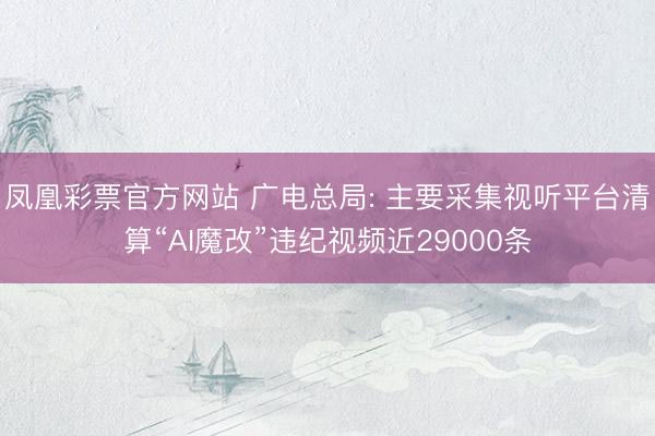 凤凰彩票官方网站 广电总局: 主要采集视听平台清算“AI魔改”违纪视频近29000条