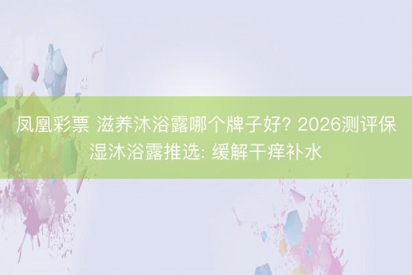 凤凰彩票 滋养沐浴露哪个牌子好? 2026测评保湿沐浴露推选: 缓解干痒补水