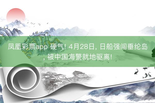 凤凰彩票app 硬气! 4月28日, 日船强闯垂纶岛, 被中国海警就地驱离!