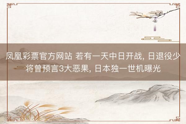 凤凰彩票官方网站 若有一天中日开战， 日退役少将曾预言3大恶果， 日本独一世机曝光