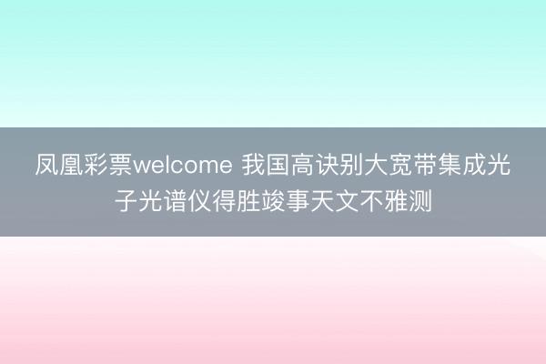 凤凰彩票welcome 我国高诀别大宽带集成光子光谱仪得胜竣事天文不雅测