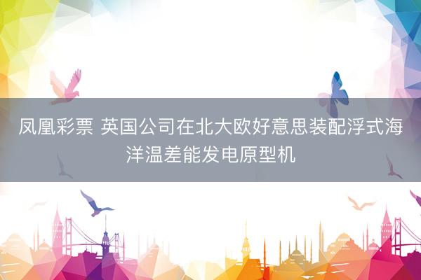 凤凰彩票 英国公司在北大欧好意思装配浮式海洋温差能发电原型机